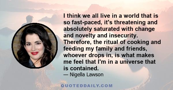 I think we all live in a world that is so fast-paced, it's threatening and absolutely saturated with change and novelty and insecurity. Therefore, the ritual of cooking and feeding my family and friends, whoever drops