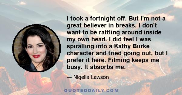 I took a fortnight off. But I'm not a great believer in breaks. I don't want to be rattling around inside my own head. I did feel I was spiralling into a Kathy Burke character and tried going out, but I prefer it here.