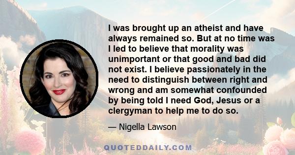 I was brought up an atheist and have always remained so. But at no time was I led to believe that morality was unimportant or that good and bad did not exist. I believe passionately in the need to distinguish between