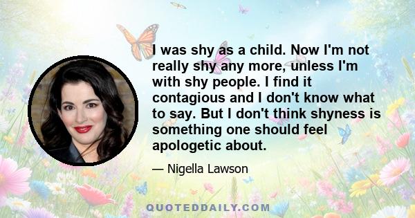 I was shy as a child. Now I'm not really shy any more, unless I'm with shy people. I find it contagious and I don't know what to say. But I don't think shyness is something one should feel apologetic about.