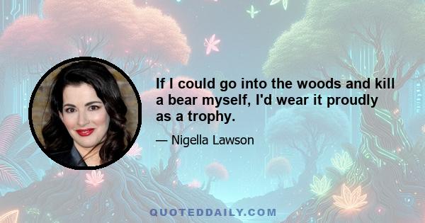 If I could go into the woods and kill a bear myself, I'd wear it proudly as a trophy.