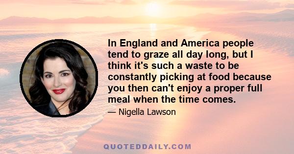 In England and America people tend to graze all day long, but I think it's such a waste to be constantly picking at food because you then can't enjoy a proper full meal when the time comes.