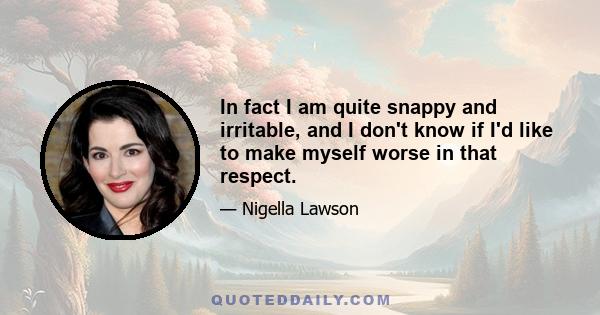 In fact I am quite snappy and irritable, and I don't know if I'd like to make myself worse in that respect.