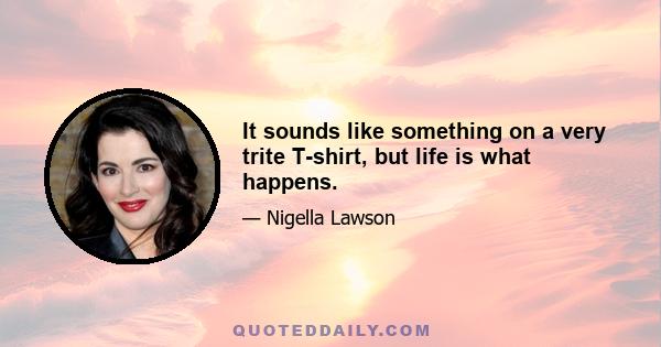 It sounds like something on a very trite T-shirt, but life is what happens.