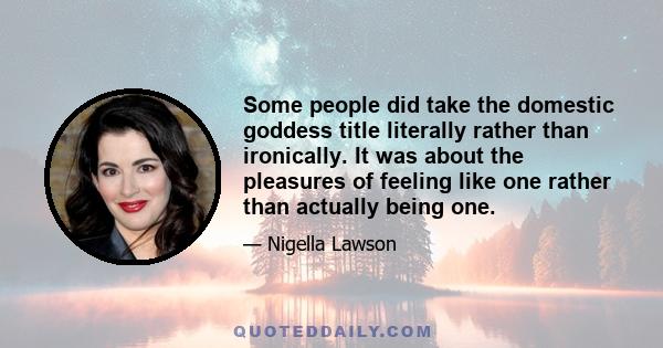 Some people did take the domestic goddess title literally rather than ironically. It was about the pleasures of feeling like one rather than actually being one.