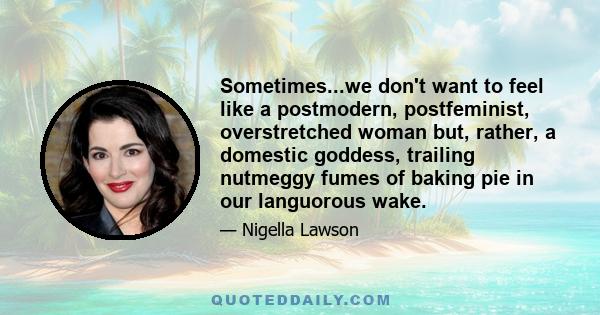 Sometimes...we don't want to feel like a postmodern, postfeminist, overstretched woman but, rather, a domestic goddess, trailing nutmeggy fumes of baking pie in our languorous wake.