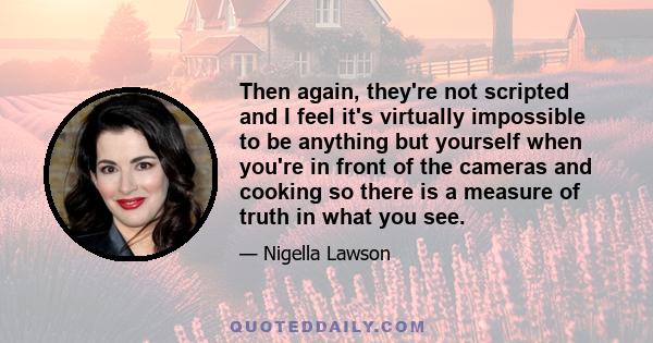 Then again, they're not scripted and I feel it's virtually impossible to be anything but yourself when you're in front of the cameras and cooking so there is a measure of truth in what you see.