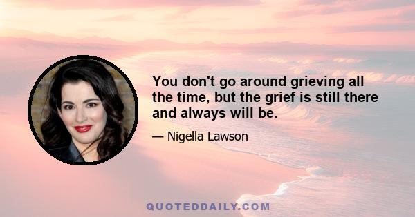 You don't go around grieving all the time, but the grief is still there and always will be.