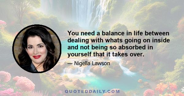 You need a balance in life between dealing with whats going on inside and not being so absorbed in yourself that it takes over.