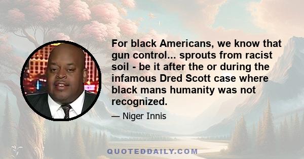 For black Americans, we know that gun control... sprouts from racist soil - be it after the or during the infamous Dred Scott case where black mans humanity was not recognized.