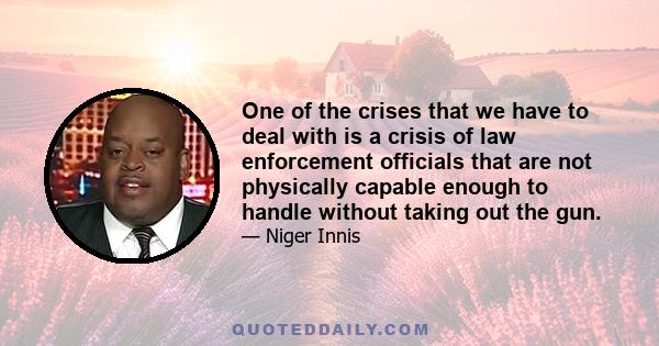 One of the crises that we have to deal with is a crisis of law enforcement officials that are not physically capable enough to handle without taking out the gun.