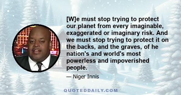 [W]e must stop trying to protect our planet from every imaginable, exaggerated or imaginary risk. And we must stop trying to protect it on the backs, and the graves, of he nation's and world's most powerless and