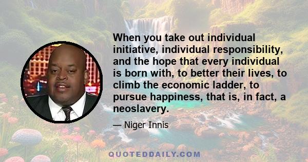 When you take out individual initiative, individual responsibility, and the hope that every individual is born with, to better their lives, to climb the economic ladder, to pursue happiness, that is, in fact, a