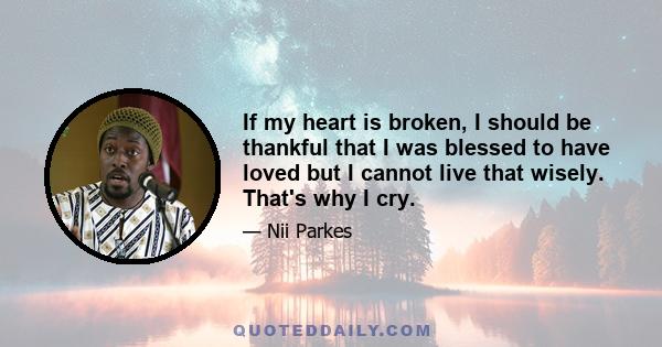 If my heart is broken, I should be thankful that I was blessed to have loved but I cannot live that wisely. That's why I cry.