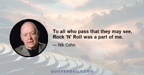 To all who pass that they may see, Rock 'N' Roll was a part of me.