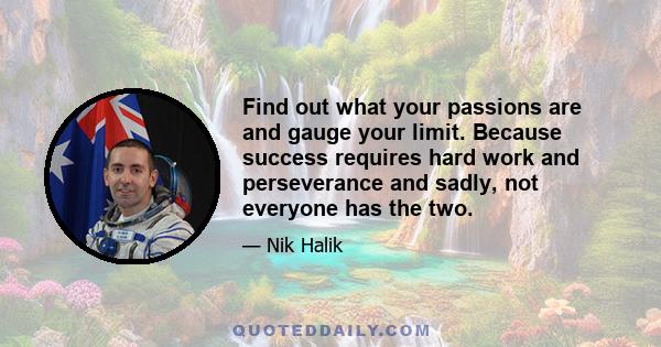 Find out what your passions are and gauge your limit. Because success requires hard work and perseverance and sadly, not everyone has the two.