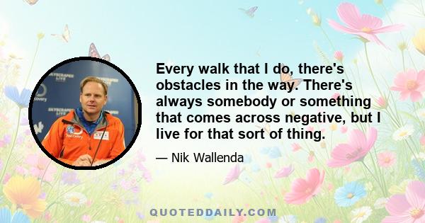 Every walk that I do, there's obstacles in the way. There's always somebody or something that comes across negative, but I live for that sort of thing.