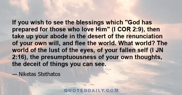 If you wish to see the blessings which God has prepared for those who love Him (I COR 2:9), then take up your abode in the desert of the renunciation of your own will, and flee the world. What world? The world of the