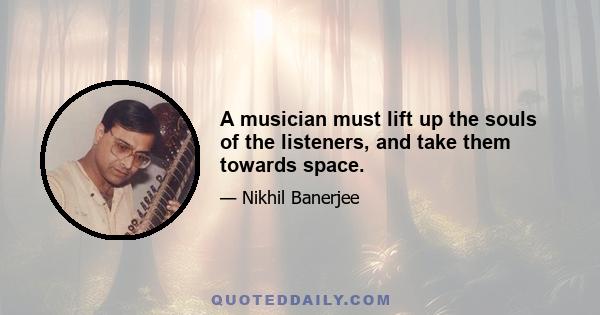 A musician must lift up the souls of the listeners, and take them towards space.