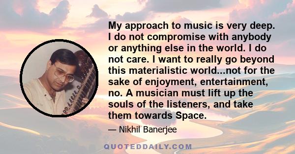 My approach to music is very deep. I do not compromise with anybody or anything else in the world. I do not care. I want to really go beyond this materialistic world...not for the sake of enjoyment, entertainment, no. A 