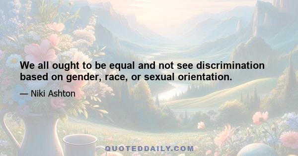 We all ought to be equal and not see discrimination based on gender, race, or sexual orientation.