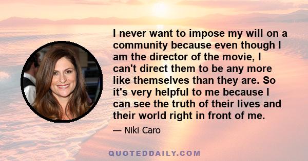 I never want to impose my will on a community because even though I am the director of the movie, I can't direct them to be any more like themselves than they are. So it's very helpful to me because I can see the truth