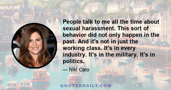 People talk to me all the time about sexual harassment. This sort of behavior did not only happen in the past. And it's not in just the working class. It's in every industry. It's in the military. It's in politics.