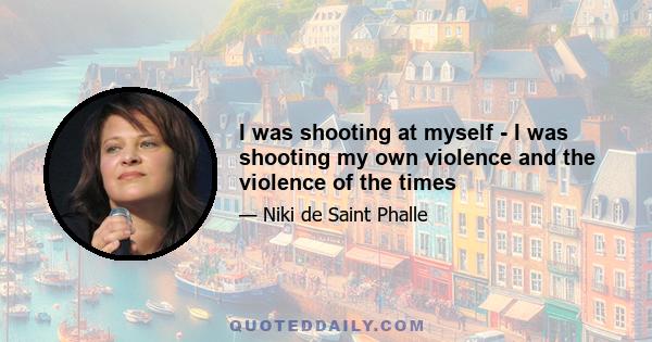 I was shooting at myself - I was shooting my own violence and the violence of the times