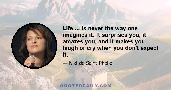 Life ... is never the way one imagines it. It surprises you, it amazes you, and it makes you laugh or cry when you don't expect it.