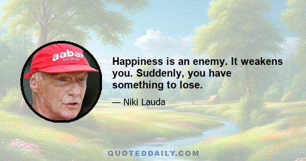 Happiness is an enemy. It weakens you. Suddenly, you have something to lose.