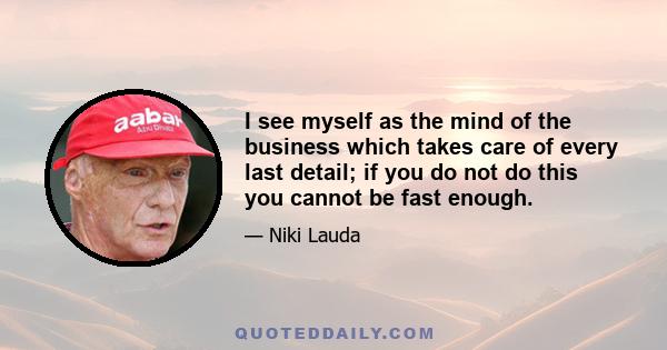 I see myself as the mind of the business which takes care of every last detail; if you do not do this you cannot be fast enough.