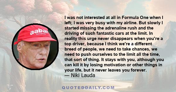 I was not interested at all in Formula One when I left; I was very busy with my airline. But slowly I started missing the adrenaline rush and the driving of such fantastic cars at the limit. In reality this urge never