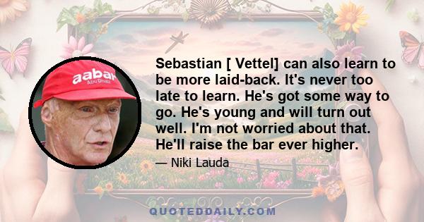 Sebastian [ Vettel] can also learn to be more laid-back. It's never too late to learn. He's got some way to go. He's young and will turn out well. I'm not worried about that. He'll raise the bar ever higher.