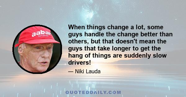 When things change a lot, some guys handle the change better than others, but that doesn't mean the guys that take longer to get the hang of things are suddenly slow drivers!