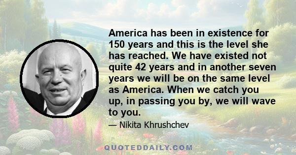 America has been in existence for 150 years and this is the level she has reached. We have existed not quite 42 years and in another seven years we will be on the same level as America. When we catch you up, in passing