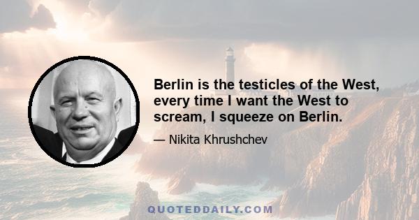 Berlin is the testicles of the West, every time I want the West to scream, I squeeze on Berlin.