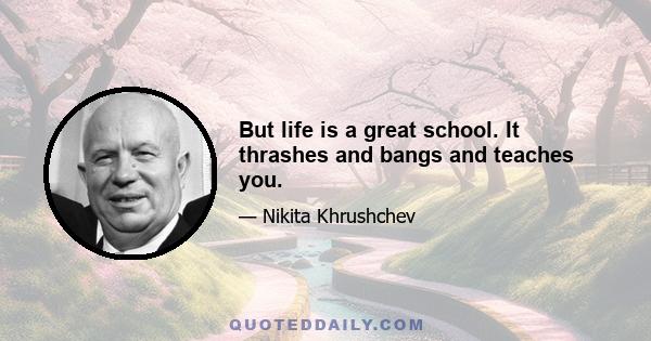 But life is a great school. It thrashes and bangs and teaches you.