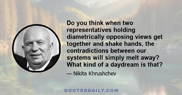 Do you think when two representatives holding diametrically opposing views get together and shake hands, the contradictions between our systems will simply melt away? What kind of a daydream is that?