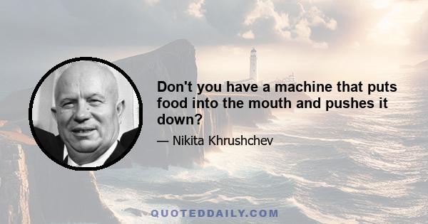 Don't you have a machine that puts food into the mouth and pushes it down?