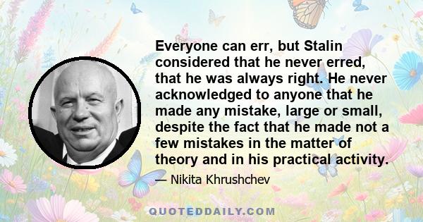 Everyone can err, but Stalin considered that he never erred, that he was always right. He never acknowledged to anyone that he made any mistake, large or small, despite the fact that he made not a few mistakes in the