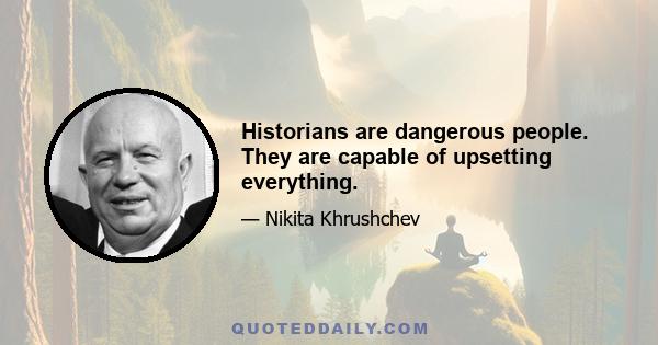 Historians are dangerous people. They are capable of upsetting everything.