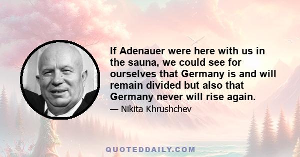 If Adenauer were here with us in the sauna, we could see for ourselves that Germany is and will remain divided but also that Germany never will rise again.