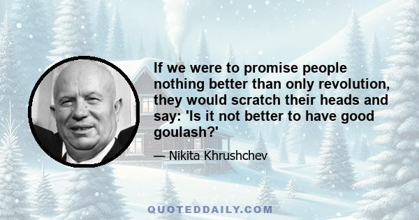 If we were to promise people nothing better than only revolution, they would scratch their heads and say: 'Is it not better to have good goulash?'