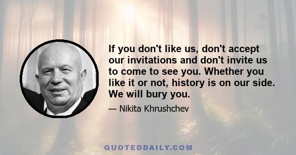 If you don't like us, don't accept our invitations and don't invite us to come to see you. Whether you like it or not, history is on our side. We will bury you.