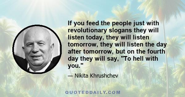 If you feed the people just with revolutionary slogans they will listen today, they will listen tomorrow, they will listen the day after tomorrow, but on the fourth day they will say, To hell with you.