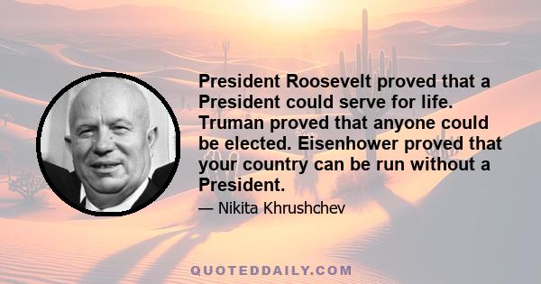 President Roosevelt proved that a President could serve for life. Truman proved that anyone could be elected. Eisenhower proved that your country can be run without a President.