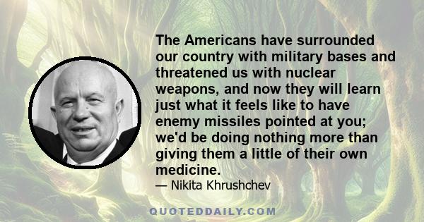 The Americans have surrounded our country with military bases and threatened us with nuclear weapons, and now they will learn just what it feels like to have enemy missiles pointed at you; we'd be doing nothing more