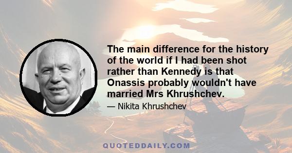 The main difference for the history of the world if I had been shot rather than Kennedy is that Onassis probably wouldn't have married Mrs Khrushchev.