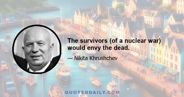 The survivors (of a nuclear war) would envy the dead.