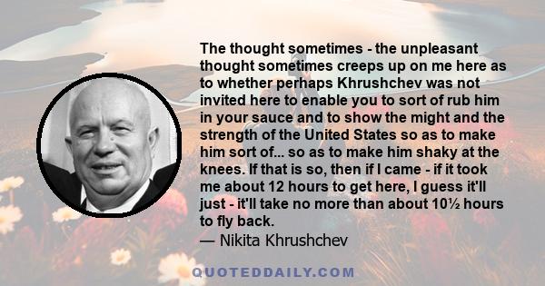 The thought sometimes - the unpleasant thought sometimes creeps up on me here as to whether perhaps Khrushchev was not invited here to enable you to sort of rub him in your sauce and to show the might and the strength